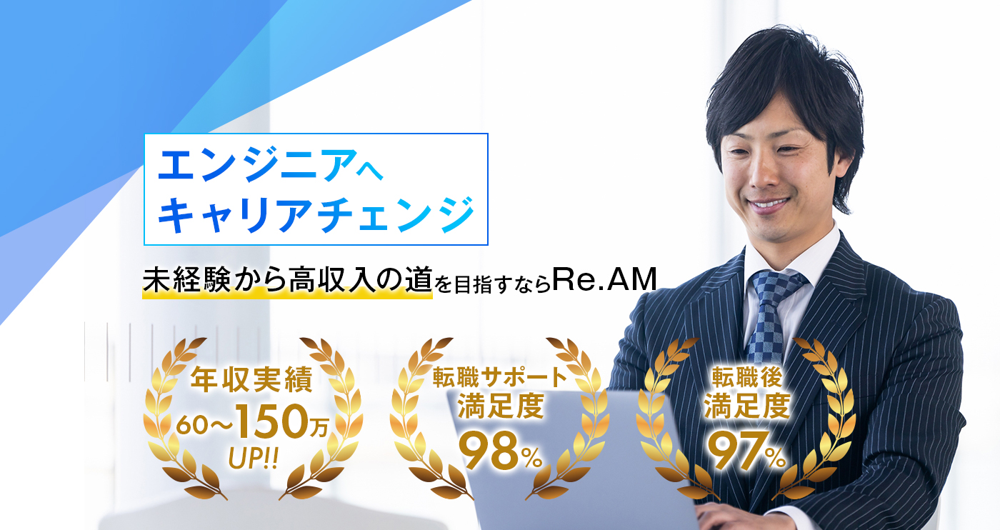 未経験から高収入の道を目指すならRe.AM-エンジニアへキャリアチェンジ 年収アップを目指したいあなたを応援します。年収実績60〜150万円UP 転職サポート満足度98% 転職後満足度97%